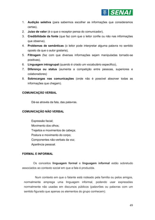 49
1. Audição seletiva (para sabermos escolher as informações que consideramos
certas),
2. Juízo de valor (é o que o receptor pensa do comunicador),
3. Credibilidade da fonte (que faz com que o leitor confie ou não nas informações
que observa),
4. Problemas de semânticas (o leitor pode interpretar alguma palavra no sentido
oposto da que o autor gostaria),
5. Filtragem (faz com que diversas informações sejam manipuladas tornado-se
positivas),
6. Linguagem introgrupal (quando é criado um vocabulário especifico),
7. Diferença ou status (aumenta a competição entre pessoas, superiores e
colaboradores)
8. Sobrecargas nas comunicações (onde não é possível absorver todas as
informações que chegam).
COMUNICAÇÃO VERBAL
Dá-se através da fala, das palavras.
COMUNICAÇÃO NÃO VERBAL
Expressão facial;
Movimento dos olhos;
Trejeitos e movimentos de cabeça;
Postura e movimento do corpo;
Componentes não-verbais da voz;
Aparência pessoal.
FORMAL E INFORMAL
Os conceitos linguagem formal e linguagem informal estão sobretudo
associados ao contexto social em que a fala é produzida.
Num contexto em que o falante está rodeado pela família ou pelos amigos,
normalmente emprega uma linguagem informal, podendo usar expressões
normalmente não usadas em discursos públicos (palavrões ou palavras com um
sentido figurado que apenas os elementos do grupo conhecem).
 