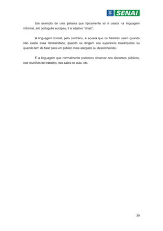 50
Um exemplo de uma palavra que tipicamente só é usada na linguagem
informal, em português europeu, é o adjetivo “chato”.
A linguagem formal, pelo contrário, é aquela que os falantes usam quando
não existe essa familiaridade, quando se dirigem aos superiores hierárquicos ou
quando têm de falar para um público mais alargado ou desconhecido.
É a linguagem que normalmente podemos observar nos discursos públicos,
nas reuniões de trabalho, nas salas de aula, etc.
 