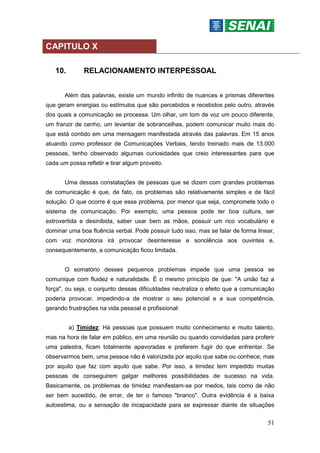 51
CAPITULO X
10. RELACIONAMENTO INTERPESSOAL
Além das palavras, existe um mundo infinito de nuances e prismas diferentes
que geram energias ou estímulos que são percebidos e recebidos pelo outro, através
dos quais a comunicação se processa. Um olhar, um tom de voz um pouco diferente,
um franzir de cenho, um levantar de sobrancelhas, podem comunicar muito mais do
que está contido em uma mensagem manifestada através das palavras. Em 15 anos
atuando como professor de Comunicações Verbais, tendo treinado mais de 13.000
pessoas, tenho observado algumas curiosidades que creio interessantes para que
cada um possa refletir e tirar algum proveito.
Uma dessas constatações de pessoas que se dizem com grandes problemas
de comunicação é que, de fato, os problemas são relativamente simples e de fácil
solução. O que ocorre é que esse problema, por menor que seja, compromete todo o
sistema de comunicação. Por exemplo, uma pessoa pode ter boa cultura, ser
extrovertida e desinibida, saber usar bem as mãos, possuir um rico vocabulário e
dominar uma boa fluência verbal. Pode possuir tudo isso, mas se falar de forma linear,
com voz monótona irá provocar desinteresse e sonolência aos ouvintes e,
consequentemente, a comunicação ficou limitada.
O somatório desses pequenos problemas impede que uma pessoa se
comunique com fluidez e naturalidade. É o mesmo princípio de que: "A união faz a
força", ou seja, o conjunto dessas dificuldades neutraliza o efeito que a comunicação
poderia provocar, impedindo-a de mostrar o seu potencial e a sua competência,
gerando frustrações na vida pessoal e profissional:
a) Timidez: Há pessoas que possuem muito conhecimento e muito talento,
mas na hora de falar em público, em uma reunião ou quando convidadas para proferir
uma palestra, ficam totalmente apavoradas e preferem fugir do que enfrentar. Se
observarmos bem, uma pessoa não é valorizada por aquilo que sabe ou conhece, mas
por aquilo que faz com aquilo que sabe. Por isso, a timidez tem impedido muitas
pessoas de conseguirem galgar melhores possibilidades de sucesso na vida.
Basicamente, os problemas de timidez manifestam-se por medos, tais como de não
ser bem sucedido, de errar, de ter o famoso "branco". Outra evidência é a baixa
autoestima, ou a sensação de incapacidade para se expressar diante de situações
 