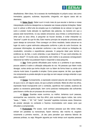52
desafiadoras. Além disso, há o excesso de manifestações no próprio corpo, tais como
tremedeira, gagueira, sudorese, taquicardia, chegando, em alguns casos até os
desmaios;
b) Saber Ouvir: Saber ouvir é muito mais do que escutar e darmos a nossa
interpretação conforme desejarmos ou baseada nas nossas próprias limitações. Saber
ouvir é cultivar a difícil arte da empatia que é a habilidade de se colocar no lugar do
outro e prestar muita atenção no significado das palavras, na maneira em que a
pessoa está transmitindo, no seu estado emocional, seus limites e conhecimentos; é
olhar para os seus olhos, é perguntar se houver dúvidas, é evitar interpretar ou
"alucinar" a partir do que foi dito; Este mesmo princípio de empatia se processa para
quem deseja se comunicar. Para conseguir um ótimo resultado, basta colocar-se no
lugar do outro e gerar estímulos adequados conforme o jeito do outro funcionar, de
processar informações, de entender conforme o seu nível cultural ou limitações de
vocabulário, conceitos e experiências pessoais. A pergunta ideal para termos a
evidência se, de fato, o outro entendeu o que dissemos é "O que você entendeu do
que eu disse?". O mundo seria, certamente, bem melhor e as pessoas conseguissem
relacionar-se melhor se pudessem fazer e responder a essa pergunta;
c) Voz: Outra grande dificuldade para muitos (e o problema é que desses,
poucos sabem) é sobre a utilização adequada da voz. Há pessoas que falam muito
devagar, outras ainda que tenha dicção ruim ou falam de forma linear ou ainda com
volume muito baixo. A questão é simples: Como posso esperar, de fato, que alguém
me compreenda ou preste atenção no que digo se nem sequer consigo entender o que
estou dizendo?
d) Corpo: Curiosamente, a expressão corporal assume até mais importância
do que a voz e, em alguns casos, do que o próprio conteúdo. Medo de olhar nos olhos,
expressão facial incongruente com o conteúdo, aparência mal cuidada, ausência de
gestos ou excessiva gesticulação, bem como posturas inadequadas são suficientes
para tirarem o brilho de um processo de comunicação;
e) Vícios: Quantas vezes ouvimos, ou melhor, tentamos ouvir pessoas,
acompanhar seu raciocínio, mas fica difícil, pois ouvimos alguns ruídos, tais como
"aaaa...", "éééé....", "tá", "né", "certo", "percebe" repetidos inúmeras vezes. Deixamos
de prestar atenção no conteúdo e ficamos incomodados com esses sons que
dificultam a compreensão;
f) Prolixidade: Por acaso, você conhece pessoas que dão várias voltas,
entram em paralelas ou transversais, fazem retornos, dão marcha ré, engatam
novamente a primeira marcha... Já deu para perceber que estamos falando de
pessoas prolixas, ou seja: Ninguém aguenta por muito tempo ouvir aquelas pessoas
 