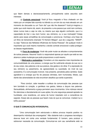 53
que falam demais e desnecessariamente, principalmente sobre assuntos sem
interesse;
g) Controle emocional: Você já ficou magoado e ficou chateado um dia
inteiro por um simples fato ocorrido no trânsito ou um tom de voz mais elevado em um
momento de discussão ou um "bom dia" que não lhe disseram? Você já imaginou o
poder que você mesmo dá, assim, de presente a uma pessoa que você nem conhece,
talvez nunca mais a veja na vida, ou mesmo que seja alguém conhecido, que é a
capacidade de tirar o seu bom humor, seu otimismo, ou a sua motivação? Esteja
atento para essas armadilhas da comunicação e previna-se. Conheço uma frase de
um filme de treinamento chamado "O Homem Milagre", que diz o seguinte: "SNIOP",
ou seja: "Salve-se das Nefastas Influências de Outras Pessoas". De qualquer modo é
importante que você mesmo mantenha o devido controle emocional e saiba proteger-
se dessas negatividades;
h) Foco de mudanças: Você não pode mudar as atitudes e comportamentos
de outras pessoas. Assuma! Você é o responsável apenas por aquilo que está ao seu
alcance e pelas mudanças que pode proporcionar a você mesmo;
i) Motivação e autoestima: Considero um dos aspectos mais importantes da
comunicabilidade de uma pessoa, a energia que flui sutilmente através da sua voz e
do seu corpo, das palavras e da sua postura, dos gestos e do olhar. É a expressão do
seu otimismo ou pessimismo, da agressividade ou suavidade, do nível da sua
autoestima. É a comunicação invisível, mas presente, percebida pelos sentidos. Quão
agradável é a energia que flui de pessoas otimistas, bem humoradas, felizes, que
diante das adversidades da vida encontram desafios que serão superados.
“Para concluir, cabe ressaltar a sutileza da comunicação das pessoas que
tem bondade no coração, a gentileza nos gestos, beleza e doçura nas palavras.
Sensualidade, alinhamento e graça permeiam seus movimentos. Uma nobreza natural
flui silenciosa e discretamente em suas ações; há uma segurança pessoal apoiada na
humildade; uma reverência, um senso de humor mesclado com a consciência do
sagrado. Essas são as pessoas que fazem mais do que se comunicar, irradiam luz e
brilho pessoal.”
O QUE É COMUNICAÇÃO INTERGRUPAL
“Uma comunicação bem estruturada e efetiva provoca impacto positivo no
desempenho individual dos empregados”. Não obstante todo o progresso tecnológico
deve-se levar em conta uma verdade fundamental. O homem, para produzir e
sobreviver necessita da comunicação. Comunicar-se com seu semelhante está na
 