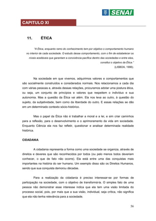 56
CAPITULO XI
11. ÉTICA
“A Ética, enquanto ramo do conhecimento tem por objetivo o comportamento humano
no interior de cada sociedade. O estudo desse comportamento, com o fim de estabelecer os
níveis aceitáveis que garantam a convivência pacífica dentro das sociedades e entre elas,
constitui o objetivo da Ética.”
(LISBOA, 1996).
Na sociedade em que vivemos, adquirimos valores e comportamentos que
são socialmente construídos e considerados normais. Nos relacionamos a cada dia
com várias pessoas e, através dessas relações, procuramos adotar uma postura ética,
ou seja, um conjunto de princípios e valores que respeitem o indivíduo e sua
autonomia. Mas a questão da Ética vai além. Ela nos leva ao outro, à questão do
sujeito, da subjetividade, bem como da liberdade do outro. E essas relações se dão
em um determinado contexto sócio-histórico.
Mas o papel da Ética não é trabalhar a moral e a lei, e sim criar caminhos
para a reflexão, para o desenvolvimento e o aprimoramento da vida em sociedade.
Enquanto Ciência ela nos faz refletir, questionar e analisar determinada realidade
histórica.
CIDADANIA
A cidadania representa a forma como uma sociedade se organiza, através de
direitos e deveres que são reconhecidos por todos (ou pelo menos todos deveriam
conhecer, o que de fato não ocorre). Ela está entre uma das conquistas mais
importantes na história do ser humano. Um exemplo disso são os Direitos Humanos,
sendo que sua conquista demorou décadas.
Para a realização da cidadania é preciso interessar-se por formas de
participação na sociedade, com o objetivo de transformá-la. O simples fato de uma
pessoa não demonstrar esse interesse indica que ela tem uma visão limitada do
processo social, pois, por mais que a sua visão, individual, seja crítica, não significa
que ela não tenha relevância para a sociedade.
 