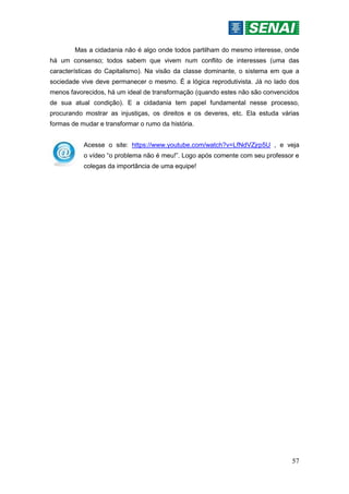 57
Mas a cidadania não é algo onde todos partilham do mesmo interesse, onde
há um consenso; todos sabem que vivem num conflito de interesses (uma das
características do Capitalismo). Na visão da classe dominante, o sistema em que a
sociedade vive deve permanecer o mesmo. É a lógica reprodutivista. Já no lado dos
menos favorecidos, há um ideal de transformação (quando estes não são convencidos
de sua atual condição). E a cidadania tem papel fundamental nesse processo,
procurando mostrar as injustiças, os direitos e os deveres, etc. Ela estuda várias
formas de mudar e transformar o rumo da história.
Acesse o site: https://www.youtube.com/watch?v=LfNdVZjrp5U , e veja
o vídeo “o problema não é meu!”. Logo após comente com seu professor e
colegas da importância de uma equipe!
 