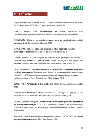 58
REFERÊNCIAS
Capital humano/ Fae Business School. Curitiba: Associação Franciscana de Ensino
Senhor Bom Jesus, 2002. 72p. (Coleção gestão empresarial, 5)
CHAVES, Eduardo O.C. Administração do Tempo. Disponível em:<
http://edutec.net/Textos/Self/MISC/timemgt.htm>. Acessado em: 23 de Jul 2012.
CHIAVENATO, Idalberto. Introdução à teoria geral da administração: edição
compacta. 2.ed. Rio de Janeiro: Campus, 2000.
CHIAVENATO, Idalberto. Gestão de pessoas : o novo papel dos recursos
humanos nas organizações. 3.ed. Rio de Janeiro: Elsevier, 2010
COVEY, Stephen R. Três funções do líder no novo paradigma. In: PETER F.
DRUCKER FOUNDATION.O líder do futuro: visões, estratégias e práticas para uma
nova era. Tradução de Cynthia Azevedo. São Paulo: Futura, 1996. p.159-168.
CRUZ, Bruna Souza. Veja o que empresas e funcionários podem fazer para evitar
conflitos no trabalho. Disponível em:< http://noticias.uol.com.br/empregos/ultimas-
noticias/2011/10/05/veja-o-que-empresas-e-funcionarios-podem-fazer-para-evitar-
conflitos-no-trabalho.jhtm>. Acessado em: 29 de Maio de 2014.
DEMO, Pedro. Participação é Conquista. São Paulo: Cortez, Autores Associados,
1988.
DRUCKER FOUNDATION.O líder do futuro: visões, estratégias e práticas para uma
nova era. Tradução de Cynthia Azevedo. São Paulo: Futura, 1996. p.51-64.
GARRIDO, Loraine Rodrigues. Competências e habilidades gerenciais necessárias
ao ambiente em mutação. 2000. 239 f. Dissertação (Mestrado em Administração) -
Curso de Pós-graduação em Administração, Universidade Federal de Santa Catarina,
Florianóplois
GALBRAITH, Jay R. Projetando a organização inovadora. In: STARKEY, Ken. Como
as organizações aprendem. São Paulo: Futura, 1998.
 