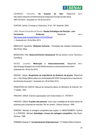 59
GERMANO, Francimar. As funções do líder. Disponível em:<
http://www.artigonal.com/administracao-artigos/as-funcoes-do-lider-atual-
4857103.html>. Acessado em: 09 de Out 2012.
HUNTER, James. O monge e o Executivo, 3ª ed., SP, Sextante, 2004.
LIMA, Renata Fernandes de Oliveira. Gestão Estratégica de Pessoas - uma
Ferramenta Poderosa. Disponível em:<
http://www.aedb.br/seget/artigos11/61914794.pdf
>. Acessado em: 28 de Maio 2014.
MINICUCCI, Agostinho. Relações humanas – Psicologia das relações interpessoais.
São Paulo: Atlas.
MOSCOVICI, Fela. Desenvolvimento interpessoal. Rio de Janeiro: Livros Técnicos e
Científicos.
NEVES, Juscelino. Motivação e Autoconhecimento. Disponível em:<
http://kriargep.blogspot.com.br/2010/09/motivacao-e-autoconhecimento.html>.
Acessado em: 09 de Out 2012.
NAGUEL, Sergio. Surgimento da importância da dinâmica de grupos. Disponível
em:< http://blogs.98fmcuritiba.com.br/drtrabalho/2012/04/13/surgimento-e-importancia-
da-dinamica-de-grupo/>. Acessado em: 28 de Maio 2014.
PRINCÍPIOS DE CHEFIA, Manual de campanha básico do Ministério do Exército. RJ,
1ª edição, 1953.
PINCHOT, Gilford. Criando organizações com muitos líderes. In : PETER F.
PINCHOT, Gilford. O poder das pessoas: como usar a inteligência de todos dentro da
empresa para conquista de mercado. Rio de Janeiro : Editora Campus, 1994.
PORTER , Michael. A vantagem competitiva das nações. In: MONTGOMERY, Cynthia
A. e PORTER , Michael. Estratégia: a busca da vantagem competitiva. São Paulo:
Campus, 1998.
ROBBINS Stephen P. Comportamento Organizacional. 11ª Edição.Editora Pearson
 