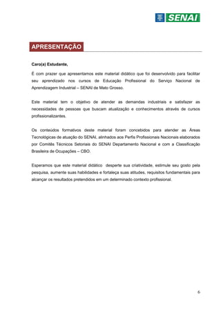 6
APRESENTAÇÃO
Caro(a) Estudante,
É com prazer que apresentamos este material didático que foi desenvolvido para facilitar
seu aprendizado nos cursos de Educação Profissional do Serviço Nacional de
Aprendizagem Industrial – SENAI de Mato Grosso.
Este material tem o objetivo de atender as demandas industriais e satisfazer as
necessidades de pessoas que buscam atualização e conhecimentos através de cursos
profissionalizantes.
Os conteúdos formativos deste material foram concebidos para atender as Áreas
Tecnológicas de atuação do SENAI, alinhados aos Perfis Profissionais Nacionais elaborados
por Comitês Técnicos Setoriais do SENAI Departamento Nacional e com a Classificação
Brasileira de Ocupações – CBO.
Esperamos que este material didático desperte sua criatividade, estimule seu gosto pela
pesquisa, aumente suas habilidades e fortaleça suas atitudes, requisitos fundamentais para
alcançar os resultados pretendidos em um determinado contexto profissional.
 