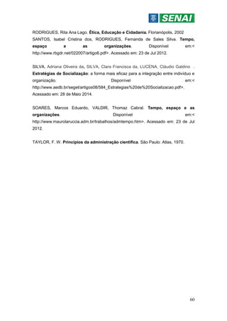 60
RODRIGUES, Rita Ana Lago. Ética, Educação e Cidadania. Florianópolis, 2002
SANTOS, Isabel Cristina dos, RODRIGUES, Fernanda de Sales Silva. Tempo,
espaço e as organizações. Disponível em:<
http://www.rbgdr.net/022007/artigo6.pdf>. Acessado em: 23 de Jul 2012.
SILVA, Adriana Oliveira da, SILVA, Clara Francisca da, LUCENA, Cláudio Galdino .
Estratégias de Socialização: a forma mais eficaz para a integração entre indivíduo e
organização. Disponível em:<
http://www.aedb.br/seget/artigos08/584_Estrategias%20de%20Socializacao.pdf>.
Acessado em: 28 de Maio 2014.
SOARES, Marcos Eduardo, VALDIR, Thomaz Cabral. Tempo, espaço e as
organizações. Disponível em:<
http://www.maurolaruccia.adm.br/trabalhos/admtempo.htm>. Acessado em: 23 de Jul
2012.
TAYLOR, F. W. Princípios da administração científica. São Paulo: Atlas, 1970.
 