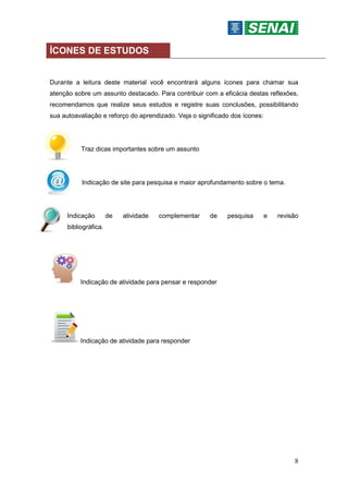 8
ÍCONES DE ESTUDOS
Durante a leitura deste material você encontrará alguns ícones para chamar sua
atenção sobre um assunto destacado. Para contribuir com a eficácia destas reflexões,
recomendamos que realize seus estudos e registre suas conclusões, possibilitando
sua autoavaliação e reforço do aprendizado. Veja o significado dos ícones:
Traz dicas importantes sobre um assunto
Indicação de site para pesquisa e maior aprofundamento sobre o tema.
Indicação de atividade complementar de pesquisa e revisão
bibliográfica.
Indicação de atividade para pensar e responder
Indicação de atividade para responder
 
