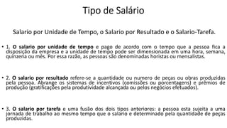 Salario por Unidade de Tempo, o Salario por Resultado e o Salario-Tarefa.
• 1. O salario por unidade de tempo e pago de acordo com o tempo que a pessoa fica a
disposição da empresa e a unidade de tempo pode ser dimensionada em uma hora, semana,
quinzena ou mês. Por essa razão, as pessoas são denominadas horistas ou mensalistas.
• 2. O salario por resultado refere-se a quantidade ou numero de peças ou obras produzidas
pela pessoa. Abrange os sistemas de incentivos (comissões ou porcentagens) e prêmios de
produção (gratificações pela produtividade alcançada ou pelos negócios efetuados).
• 3. O salario por tarefa e uma fusão dos dois tipos anteriores: a pessoa esta sujeita a uma
jornada de trabalho ao mesmo tempo que o salario e determinado pela quantidade de peças
produzidas.
 