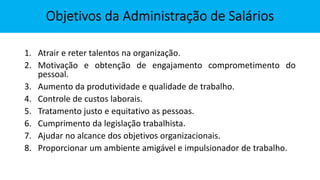 1. Atrair e reter talentos na organização.
2. Motivação e obtenção de engajamento comprometimento do
pessoal.
3. Aumento da produtividade e qualidade de trabalho.
4. Controle de custos laborais.
5. Tratamento justo e equitativo as pessoas.
6. Cumprimento da legislação trabalhista.
7. Ajudar no alcance dos objetivos organizacionais.
8. Proporcionar um ambiente amigável e impulsionador de trabalho.
 