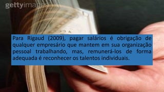 Para Rigaud (2009), pagar salários é obrigação de
qualquer empresário que mantem em sua organização
pessoal trabalhando, mas, remunerá-los de forma
adequada é reconhecer os talentos individuais.
 