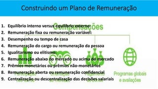 1. Equilíbrio interno versus equilíbrio externo:
2. Remuneração fixa ou remuneração variável:
3. Desempenho ou tempo de casa
4. Remuneração do cargo ou remuneração da pessoa
5. Igualitarismo ou elitismo:
6. Remuneração abaixo do mercado ou acima do mercado
7. Prêmios monetários ou prêmios não-monetários
8. Remuneração aberta ou remuneração confidencial
9. Centralização ou descentralização das decisões salariais
 