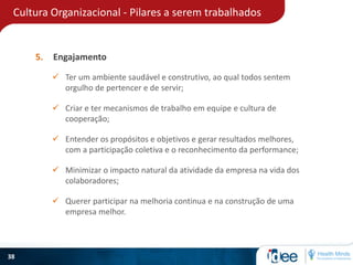 Cultura Organizacional - Pilares a serem trabalhados
38
5. Engajamento
 Ter um ambiente saudável e construtivo, ao qual todos sentem
orgulho de pertencer e de servir;
 Querer participar na melhoria continua e na construção de uma
empresa melhor.
 Criar e ter mecanismos de trabalho em equipe e cultura de
cooperação;
 Minimizar o impacto natural da atividade da empresa na vida dos
colaboradores;
 Entender os propósitos e objetivos e gerar resultados melhores,
com a participação coletiva e o reconhecimento da performance;
 