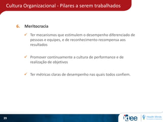 Cultura Organizacional - Pilares a serem trabalhados
39
6. Meritocracia
 Ter mecanismos que estimulem o desempenho diferenciado de
pessoas e equipes, e de reconhecimento-recompensa aos
resultados
 Promover continuamente a cultura de performance e de
realização de objetivos
 Ter métricas claras de desempenho nas quais todos confiem.
 