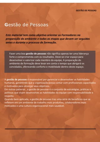 GESTÃO DE PESSOAS
Gestão de Pessoas
A gestão de pessoas é responsável por gerenciar e desenvolver as habilidades
humanas, garantindo que a organização possa contar com profissionais capacitados
e motivados para alcançar seus objetivos.
Em outras palavras , a gestão de pessoas é o conjunto de estratégias, práticas e
políticas que visam desenvolves as habilidades da equipe com responsabilidade e
respeito.
Quando bem aplicada, a gestão de pessoas traz uma série de benefícios que se
refletem em um ambiente de trabalho mais produtivo, colaboradores mais
motivados e uma cultura organizacional mais saudável.
Este material tem como objetivo orientar os Formadores na
preparação do ambiente e todas as etapas que devem ser seguidas
antes e durante o processo de formação.
Fazer uma boa gestão de pessoas não significa apenas ter uma liderança
forte e comprometida com os resultados. Deve-se criar espaço para
desenvolver e valorizar cada membro da equipe, A preparação do
ambiente de formação deve levar em conta o tempo que abrigará os
convidados, oferecendo conforto e mobilidade dentro deste espaço.
 