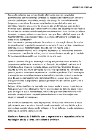GESTÃO DE PESSOAS
Pensando no tempo que será destinado à formação, onde os convidados
permanecerão por muito tempo sentados e a necessidade de termos um ambiente
que não prejudique a mobilidade, ou seja, se o espaço for um auditório onde
longarinas com mais de 4 assentos estarão dispostos enfileirados, caso um
convidado necessite se ausentar do ambiente por um tempo, sua saída se dará
frente as outras pessoas que se encontram sentados e isso causará perda do foco na
formação e seu retorno também será pelo mesmo caminho. Caso tenhamos cadeiras
separadas em peças, não deveremos juntar mais que 3 em cada fileira para que não
haja transtornos aos demais convidados e assim não atrapalhar a formação que
ainda estará acontecendo.
Uma das menores preocupações dos formadores na preparação de uma formação
sendo este o mais importante, no primeiro momento é, quem serão as pessoas que
estarão presentes nesta formação? de onde elas vem? Como virão?.
O ambiente escolhido está localizado perto de padarias ou restaurantes evitando
transtornos na hora do café e almoço em ter que se deslocar para longe do local de
formação ou será oferecido café e almoço no mesmo local.
Quando os convidados para a formação conseguem perceber que o ambiente foi
preparado especialmente para eles e o acolhimento foi amigável, o retorno será
refletido na hora em que a formação estiver acontecendo. Um indício de que o
assunto ou tema está muito carregado ou cansativo é percebido no semblante das
pessoas, quando um número expressivo de convidados perdem o FOCO e começam
a manipular seus smartphones ou desenham aleatoriamente em seus rascunhos é
sinal de que precisamos interagir e ser mais dinâmico, colocar o convidado no
diálogo utilizando as experiências pessoais pode ser uma boa saída e quem sabe, a
cereja do bolo...
Existem várias estratégias de formação que podem ajudar a manter o objetivo em
foco, porém, devemos observar se houver a necessidade de dar uma pausa rápida
para uma água e outras necessidades, lembrando que o conforto do convidado é
essencial para que todo o tempo de permanência neste ambiente seja o mais
saudável possível, sem exageros.
Um erro muito cometido na hora de preparo da formação de formadores é iniciar
pelo material, como a maioria destes formadores não são teóricos da Educação e
com certeza os materiais que serão utilizados já foram definidos e serão estudados,
esta etapa é a última a ser preparada.
Nenhuma formação é definida sem o argumento e a importância de sua
realização, então o tema já está claro e definido.
 