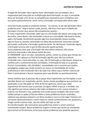 GESTÃO DE PESSOAS
O papel do formador não é apenas levar informações aos convidados, ele é
responsável pela execução ou multiplicação desta formação, ou seja, o convidado
deve ser formado a fim de ter as competências necessárias para multiplicar com
seus pares posteriormente, assim, torna o formador corresponsável desta ação.
Uma fala muito ouvida no ambiente escolar, “eu ensinei, se ele não aprendeu não é
problema meu”. Hoje é menos usada, porém, não ficou claro que o trabalho do
formador é tornar seus alunos tão competentes quanto...
É muito importante o formador saber que se a formação não deixar uma pulga atrás
da orelha, como dizem, não incomodar o aluno ou o convidado, não haverá estudo
após a formação. Geralmente quando algo fica incomodando nossos ouvidos,
alguma frase ou assunto comentado nos deixa desconfortável, buscamos estudar
para poder confrontar o formador posteriormente. Se não houver incômodo algum,
a formação termina com o que foi dito durante aquele período.
Assim podemos dizer que a formação não teve efeito colateral, não causou
nenhuma impressão e não deixou tarefa de casa.
O FORMADOR não é um ator, comediante, pintor, cantor ou artista que mereça ser
aplaudido. Um aplauso no final da formação significa que não tive nenhum
incômodo com o tema discutido, ou seja, não há formação se não houver choque ou
conflito com o conhecimento dos convidados. A formação foi boa se as pessoas
ficarem incomodadas, não ofendidas!, incomodadas com o assunto que quebra
paradigmas antigos que ainda insistem em morar na mentalidade de muitos
profissionais e este incômodo não é de todo mal, talvez seja a melhor maneira de
fazer o outro pensar e buscar respostas para suas dúvidas ou questionamentos.
Vamos lembrar que as pessoas são as peças mais importantes nas formações e suas
opiniões devem ser respeitadas, porém, temos muitos paradigmas que precisam ser
quebrados e isso não pode ser feito de forma agressiva, temos que saber
argumentar de maneira que as pessoas consigam refletir e buscar a verdade, isso
não significa que nossas palavras são todas verdadeiras e sim, nossos estudos e
práticas nos levaram a isso, podendo mais tarde nossas verdades não serem mais
válidas porque as ações já fizeram efeito e estes problemas foram resolvidos,
sabemos que pessoas evoluem e as ideias mudam e isso é o mais legal. Estamos em
constante desenvolvimento e assim todos os nossos conhecimentos nos ajudaram a
chegar aonde estamos hoje, seja ele válido até hoje ou não.
As transformações são necessárias para podermos evoluir e assim continuar
caminhando sempre. Novos problemas surgem e temos que continuar estudando
para termos as ferramentas certas para outros problemas que poderão aparecer.
 