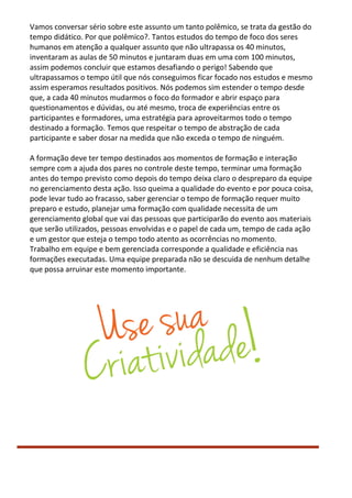 Vamos conversar sério sobre este assunto um tanto polêmico, se trata da gestão do
tempo didático. Por que polêmico?. Tantos estudos do tempo de foco dos seres
humanos em atenção a qualquer assunto que não ultrapassa os 40 minutos,
inventaram as aulas de 50 minutos e juntaram duas em uma com 100 minutos,
assim podemos concluir que estamos desafiando o perigo! Sabendo que
ultrapassamos o tempo útil que nós conseguimos ficar focado nos estudos e mesmo
assim esperamos resultados positivos. Nós podemos sim estender o tempo desde
que, a cada 40 minutos mudarmos o foco do formador e abrir espaço para
questionamentos e dúvidas, ou até mesmo, troca de experiências entre os
participantes e formadores, uma estratégia para aproveitarmos todo o tempo
destinado a formação. Temos que respeitar o tempo de abstração de cada
participante e saber dosar na medida que não exceda o tempo de ninguém.
A formação deve ter tempo destinados aos momentos de formação e interação
sempre com a ajuda dos pares no controle deste tempo, terminar uma formação
antes do tempo previsto como depois do tempo deixa claro o despreparo da equipe
no gerenciamento desta ação. Isso queima a qualidade do evento e por pouca coisa,
pode levar tudo ao fracasso, saber gerenciar o tempo de formação requer muito
preparo e estudo, planejar uma formação com qualidade necessita de um
gerenciamento global que vai das pessoas que participarão do evento aos materiais
que serão utilizados, pessoas envolvidas e o papel de cada um, tempo de cada ação
e um gestor que esteja o tempo todo atento as ocorrências no momento.
Trabalho em equipe e bem gerenciada corresponde a qualidade e eficiência nas
formações executadas. Uma equipe preparada não se descuida de nenhum detalhe
que possa arruinar este momento importante.
 