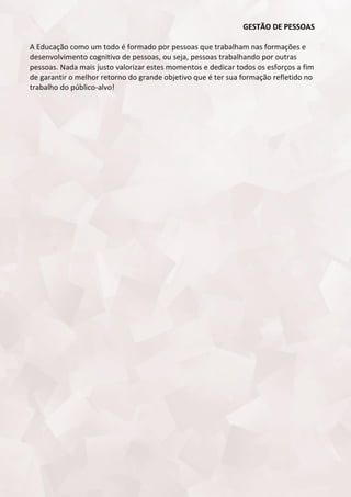 GESTÃO DE PESSOAS
A Educação como um todo é formado por pessoas que trabalham nas formações e
desenvolvimento cognitivo de pessoas, ou seja, pessoas trabalhando por outras
pessoas. Nada mais justo valorizar estes momentos e dedicar todos os esforços a fim
de garantir o melhor retorno do grande objetivo que é ter sua formação refletido no
trabalho do público-alvo!
 