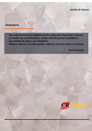 GESTÃO DE PESSOAS
Dedicatória
Este material tem como objetivo tornar o educador (Formador) reflexivo
na conduta de suas formações, sempre atento quanto a qualidade e
necessidade do tema a ser trabalhado.
Nenhum esforço é em vão quando o objetivo está claro para o formando
Boa formação!
 