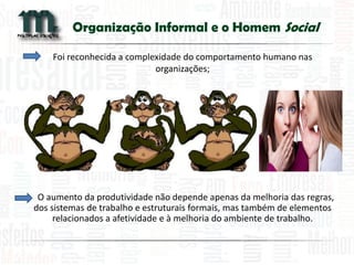 Organização Informal e o Homem Social 
Foi reconhecida a complexidade do comportamento humano nas organizações; 
O aumento da produtividade não depende apenas da melhoria das regras, dos sistemas de trabalho e estruturais formais, mas também de elementos relacionados a afetividade e à melhoria do ambiente de trabalho. 
 