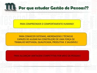 Por que estudar Gestão de Pessoas?? 
PARA COMPREENDER O COMPORTAMENTO HUMANO! 
PARA CONHECER SISTEMAS, ABORDAGENS E TÉCNICAS CAPAZES DE AJUDAR NA CONSTRUÇÃO DE UMA FORÇA DE TRABALHO MOTIVADA, QUALIFICADA, PRODUTIVA E SAUDÁVEL! 
PARA ALCANÇAR VANTAGEM COMPETITIVA POR MEIO DE PESSOAS!  