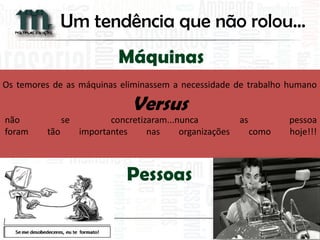 Os temores de as máquinas eliminassem a necessidade de trabalho humano não se concretizaram...nunca as pessoa foram tão importantes nas organizações como hoje!!! 
Máquinas Versus Pessoas 
Um tendência que não rolou...  