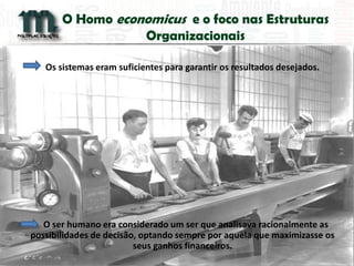 O Homo economicus e o foco nas Estruturas Organizacionais 
Os sistemas eram suficientes para garantir os resultados desejados. 
O ser humano era considerado um ser que analisava racionalmente as possibilidades de decisão, optando sempre por aquela que maximizasse os seus ganhos financeiros. 
 