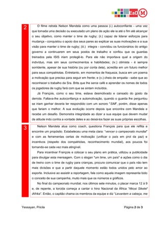 Yessayan, Pricila Página 2 de 3
2 O filme retrata Nelson Mandela como uma pessoa (i.) autoconfiante - uma vez
que tomada uma decisão ou executado um plano de ação ele ia até o fim até alcançar
o seu objetivo, como manter o time de rugby; (ii.) capaz de liderar esforços para
mudança - conquistou o apoio dos seus pares ao explicar as suas motivações e a sua
visão para manter o time de rugby; (iii.) integra - convidou os funcionários do antigo
governo a continuarem em seus postos de trabalho e confiou que os guardas
treinados pela ISIS iriam protegê-lo. Para ele não importava qual a origem do
indivíduo, mas sim seus conhecimentos e habilidades; (iv.) otimista - é sempre
sorridente, apesar de sua história (ou por conta dela), acredita em um futuro melhor
para seus compatriotas. Entretanto, em momentos de fraqueza, busca em um poema
a motivação que precisa para seguir em frente; e (v.) cheio de empatia - sabe que ao
reconhecer o trabalho da Sra. Brits que lhe serve café e aprender os nomes de todos
os jogadores de rugby fará com que se sintam incluídos.
Já François, como o seu time, estava desmotivado e cansado do gosto da
derrota. Faltava-lhe autoconfiança e automotivação, quando o guarda lhe perguntou
se iriam ganhar deveria ter respondido com um sonoro "SIM", porém, disse apenas
que fariam o melhor. A sua evolução ocorre depois que encontra com Mandela e
recebe um desafio. Demonstra integridade ao dizer a sua equipe que devem mudar
de atitude indo contra a vontade deles e ao deixá-los fazer as suas próprias escolhas.
3 Nelson Mandela atua como coach, questiona François para que ele reflita e
encontre um propósito. Estabeleceu uma meta clara: “vencer o campeonato mundial”
e com as ferramentas certas de motivação (unificar o país em prol da paz) e
incentivos (respeito dos compatriotas, reconhecimento mundial), aos poucos foi
tornando-se cada vez mais atingível.
Para incentivar François e colocar o seu plano em prática, utilizou a publicidade
para divulgar esta mensagem. Com o slogan "um time, um país" e ações como o dia
de treino com o time de rugby para crianças, procura comunicar que o país não tem
mais divisões e que a partir daquele momento estão todos unidos pelo amor ao
esporte. Inclusive ao assistir a reportagem, fala como aquela imagem representa todo
o conceito de sua campanha, muito mais que os números e gráficos.
No final do campeonato mundial, nos últimos sete minutos, o placar marca 12 à 9
e, de repente, a torcida começa a cantar o hino Nacional da África “Nkosi Sikelel'
iAfrika”. Então, o capitão chama os membros da equipe e diz “Levantem a cabeça, me
 
