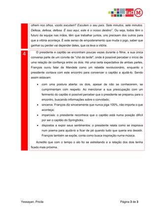 Yessayan, Pricila Página 3 de 3
olhem nos olhos, vocês escutam? Escutem o seu país. Sete minutos, sete minutos.
Defesa, defesa, defesa. É isso aqui, este é o nosso destino”. Ou seja, todos têm o
futuro da equipe nas mãos, têm que trabalhar juntos, uns precisam dos outros para
que a vitória aconteça. É este senso de empoderamento que muda o jogo, saber que
ganhar ou perder vai depender deles, que os leva a vitória.
4 O presidente e capitão se encontram poucas vezes durante o filme, a sua única
conversa parte de um convite de "chá da tarde", onde é possível perceber o início de
uma relação de confiança entre os dois. Há uma certa expectativa de ambas partes,
François ouviu falar de Mandela como um rebelde revolucionário, enquanto o
presidente contava com este encontro para convencer o capitão a ajudá-lo. Sendo
assim estavam:
• com uma postura aberta: os dois, apesar de não se conhecerem, se
cumprimentam com respeito. Ao mencionar a sua preocupação com um
ferimento do capitão é possível perceber que o presidente se preparou para o
encontro, buscando informações sobre o convidado;
• sinceros: François diz sinceramente que nunca joga 100%, não importa o que
aconteça;
• imparciais: o presidente reconhece que o capitão está numa posição difícil
por ser o capitão do Springboks;
• dispostos a expor seus sentimentos: o presidente relata como se inspirava
num poema para ajudá-lo a ficar de pé quando tudo que queria era desistir.
François também se expõe, conta como busca inspiração numa música.
Acredito que com o tempo o elo foi se estreitando e a relação dos dois tenha
ficado mais próxima.
 