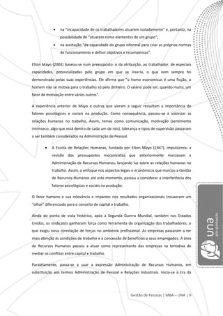 Gestão de Pessoas | MBA – UNA | 9
na “incapacidade de os trabalhadores atuarem isoladamente” e, portanto, na
possibilidade de “atuarem como elementos de um grupo”;
na aceitação “da capacidade do grupo informal para criar as próprias normas
de funcionamento e definir objetivos e recompensas”.
Elton Mayo (2003) baseou-se num pressuposto: o da atribuição, ao trabalhador, de especiais
capacidades, potencializadas pelo grupo em que se inseria, o que nem sempre foi
demonstrado pelas suas experiências. Ele afirma que “o homo economicus é uma ficção, o
homem não se motiva para o trabalho só pelo dinheiro. O salário pode ser, quando muito, um
fator de motivação entre vários outros”.
A experiência anterior de Mayo e outras que vieram a seguir ressaltam a importância de
fatores psicológicos e sociais na produção. Como consequência, passou-se a valorizar as
relações humanas no trabalho. Assim, temas como comunicação, motivação (sentimento
intrínseco, algo que está dentro de cada um de nós), liderança e tipos de supervisão passaram
a ser também considerados na Administração de Pessoal.
A Escola de Relações Humanas, fundada por Elton Mayo (1947), impulsionou a
revisão dos pressupostos mecanicistas que anteriormente marcavam a
Administração de Recursos Humanos, lançando luz sobre as relações humanas no
trabalho. Assim, o enfoque nos aspectos legais e econômicos que marcou a Gestão
de Recursos Humanos até este momento, passou a considerar a interferência dos
fatores psicológicos e sociais na produção.
O fator humano e sua relevância e impactos nos resultados organizacionais trouxeram um
“olhar” diferenciado para o conceito de capital e trabalho.
Ainda do ponto de vista histórico, após a Segunda Guerra Mundial, também nos Estados
Unidos, os sindicatos ganharam força como ferramenta de organização dos trabalhadores, o
que exigiu nova correlação de forças no ambiente profissional. As empresas passaram a ter
mais atenção às condições de trabalho e à concessão de benefícios a seus empregados. A área
de Recursos Humanos passou a atuar como representante das empresas na tentativa de
mediar os conflitos entre capital e trabalho.
Paralelamente, passa-se a usar a expressão Administração de Recursos Humanos, em
substituição aos termos Administração de Pessoal e Relações Industriais. Inicia-se a Era da
 