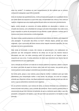 Gestão de Pessoas | MBA – UNA | 99
estou me saindo?”. A mudança em meu comportamento foi tão evidente que os músicos
começaram a perguntar o que tinha acontecido.
Antes de me fazer tais questionamentos, minha principal preocupação era a qualidade técnica
que exibia diante da orquestra ou qual tinha sido a receptividade dos críticos a meu estilo de
regência. Imaginava que uma reação positiva da parte deles me traria mais reconhecimento.
Agora, minha atenção se concentra em minha eficiência em desenvolver o talento e as
emoções dos músicos, com a finalidade de conseguir uma bela interpretação. Essa visão nunca
surgiu enquanto eu partia do pressuposto de que detinha o poder absoluto e achava que os
músicos eram meros instrumentos a minha disposição.
Faz algum tempo, quando preparava um concerto da Sexta Sinfonia de Mahler, gritei depois de
uma passagem: “A percussão não entrou na hora!”. Minutos depois, percebi que estava
enganado, e que a percussão não devia mesmo entrar naquele momento específico. Por isso,
desculpei-me com os percussionistas.
Mais tarde, já terminado o ensaio, três músicos se aproximaram e me confessaram em
particular que não conseguiam lembrar-se da última vez em que um maestro havia-se
desculpado com eles. Um deles comentou como era opressivo ver um maestro culpar a
orquestra por seus erros. E muitos executivos me dizem que encontram esse mesmo tipo de
comportamento em suas organizações.
Com a intenção de encontrar um modo de os músicos poderem se expressar, adotei o costume
de colocar uma folha de papel em branco sobre cada atril nos ensaios. Isso permite que os
músicos possam anotar qualquer comentário que considerem pertinente.
De minha parte, graças a esse sistema, posso dirigi-los melhor e colaborar para que todos
obtenhamos uma interpretação melhor e mais bonita. No princípio, me enchi de coragem,
achando que choveriam críticas, mas fiquei gratamente surpreso, quando percebi que não era
assim, e que os comentários raramente eram negativos.
Em um primeiro momento, e por motivos de rotina, os músicos limitavam seus comentários a
temas de fundo mais prático, como a divisão das partituras. Pouco a pouco, quando foram se
convencendo de que meu interesse era genuíno, de que eu realmente queria saber o que eles
pensavam, começaram a me apoiar, o que não quer dizer que passaram a me bajular ou algo
parecido.
 