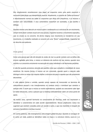 Gestão de Pessoas | MBA – UNA | 100
Eles simplesmente reconheceram meu papel na orquestra como uma parte essencial e
necessária para forjar sua interpretação musical. Atualmente, o costume da “folha em branco”
é absolutamente normal em todas as orquestras que dirijo com frequência, e os músicos o
aceitam com naturalidade. E seus comentários costumam ser assinados, o que facilita o
diálogo.
Quando retomo uma ideia de um músico sobre o andamento ou a estrutura de um movimento,
sempre tento fazer contato visual com essa pessoa, enquanto tocamos o movimento específico,
seja no ensaio ou no concerto. De forma mágica, esse movimento se transforma em seu
movimento, e o trabalho realizado se converte em uma “festa” compartilhada, impossível de
ser descrita com palavras.
Visão global
Como uma pessoa que não dá atenção às ondas do mar ou perde contato com as folhas das
árvores agitadas pela brisa, o músico se distancia da essência de sua música, quando toca
sozinho e se concentra unicamente na execução de notas individuais e de harmonias perfeitas.
A vida flui quando prestamos atenção aos padrões vitais que compõem a totalidade de nossa
existência. Da mesma forma, a música vai em crescendo, quando quem a executa sabe
distinguir entre as notas cujo impulso define a estrutura da peça e aquelas que são puramente
decorativas.
A vida adquire forma e sentido, quando somos capazes de transcender as barreiras da
sobrevivência pessoal e nos transformamos no conduto único e inimitável que canaliza a
energia vital. É assim que a música se revela esplendorosa, quando seu executante sabe ligar
as notas estruturais, como o pássaro que se balança delicadamente sobre um único ponto de
apoio.
Há muitos anos, aprendi harmonia no conservatório de Florença, onde nos ensinavam a
identificar a característica de cada acorde separadamente. Nossos professores nunca nos
sugeriam que existiam conexões entre um acorde e outro, o que nos mantinha à margem da
estrutura harmônica e do fluxo musical.
Em outras palavras, não enxergávamos uma imagem global da peça. Quando se consegue vê-
la como um todo, podem-se identificar todos os traços e a estrutura inteira, ouve-se e se
 