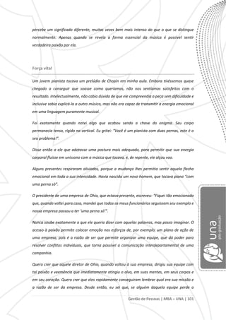 Gestão de Pessoas | MBA – UNA | 101
percebe um significado diferente, muitas vezes bem mais intenso do que o que se distingue
normalmente. Apenas quando se revela a forma essencial da música é possível sentir
verdadeira paixão por ela.
Força vital
Um jovem pianista tocava um prelúdio de Chopin em minha aula. Embora tivéssemos quase
chegado a conseguir que soasse como queríamos, não nos sentíamos satisfeitos com o
resultado. Intelectualmente, não cabia dúvida de que ele compreendia a peça sem dificuldade e
inclusive sabia explicá-la a outro músico, mas não era capaz de transmitir a energia emocional
em uma linguagem puramente musical.
Foi exatamente quando notei algo que acabou sendo a chave do enigma. Seu corpo
permanecia tenso, rígido na vertical. Eu gritei: “Você é um pianista com duas pernas, este é o
seu problema!”.
Disse então a ele que adotasse uma postura mais adequada, para permitir que sua energia
corporal fluísse em uníssono com a música que tocava, e, de repente, ele alçou voo.
Alguns presentes respiraram aliviados, porque a mudança lhes permitia sentir aquela flecha
emocional em toda a sua intensidade. Havia nascido um novo homem, que tocava piano “com
uma perna só”.
O presidente de uma empresa de Ohio, que estava presente, escreveu: “Fiquei tão emocionado
que, quando voltei para casa, mandei que todos os meus funcionários seguissem seu exemplo e
nossa empresa passou a ter ‘uma perna só’”.
Nunca soube exatamente o que ele queria dizer com aquelas palavras, mas posso imaginar. O
acesso à paixão permite colocar emoção nos esforços de, por exemplo, um plano de ação de
uma empresa, pois é a razão de ser que permite organizar uma equipe, que dá poder para
resolver conflitos individuais, que torna possível a comunicação interdepartamental de uma
companhia.
Quero crer que aquele diretor de Ohio, quando voltou à sua empresa, dirigiu sua equipe com
tal paixão e veemência que imediatamente atingiu o alvo, em suas mentes, em seus corpos e
em seu coração. Quero crer que eles rapidamente conseguiram lembrar qual era sua missão e
a razão de ser da empresa. Desde então, eu sei que, se alguém daquela equipe perde a
 