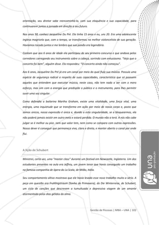 Gestão de Pessoas | MBA – UNA | 102
orientação, seu diretor sabe reencaminhá-lo, com sua eloquência e sua capacidade, para
continuarem juntos a jornada em direção a seu futuro.
Nos anos 50, conheci Jacqueline Du Pré. Ela tinha 15 anos e eu, uns 20. Era uma adolescente
inglesa magricela que, com o tempo, se transformou na melhor violoncelista de sua geração.
Havíamos tocado juntos e me lembro que sua paixão era legendária.
Contam que aos 6 anos de idade ela participou de seu primeiro concurso e que andava pelos
corredores carregando seu instrumento sobre a cabeça, sorrindo com entusiasmo. “Vejo que o
concerto foi bem”, alguém disse. Ela respondeu: “O concerto ainda não começou”.
Aos 6 anos, Jacqueline Du Pré já era um canal por meio do qual fluía sua música. Possuía uma
espécie de segurança radical a respeito de suas capacidades, característica que só possuem
aqueles que entendem que executar música, neste caso, não tem nada a ver com o mero
esforço, mas sim com a energia que predispõe o público e o instrumento, para lhes permitir
ouvir uma voz singular.
Como defendia a bailarina Martha Graham, existe uma vitalidade, uma força vital, uma
energia, uma inquietude que se transforma em ação por meio de nosso corpo e, posto que
somos únicos, nossa expressão é única e, devido a esta singularidade, se a bloquearmos, ela
não poderá jamais existir em outro meio e estará perdida. O mundo não a terá. A nós não cabe
julgar se é melhor ou pior, nem que valor tem, nem como se compara com outras expressões.
Nosso dever é conseguir que permaneça viva, clara e direta, e manter aberto o canal por onde
flui.
A lição de Schubert
Ministrei, certa vez, uma “master class” durante um festival em Newcastle, Inglaterra. Um dos
estudantes presentes na aula era Jeffrey, um jovem tenor que havia conseguido um trabalho
na famosa companhia de ópera do La Scala, de Milão, Itália.
Seu comportamento altivo mostrava que ele havia levado esse novo trabalho muito a sério. A
peça em questão era Fruhlingstraum (Sonho de Primavera), do Die Winterreise, de Schubert,
um ciclo de canções que descrevem a tumultuada e depressiva viagem de um amante
atormentado pelos dias gélidos da alma.
 