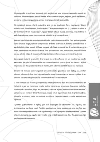 Gestão de Pessoas | MBA – UNA | 103
Nessa canção, o herói está sonhando com as flores de uma primavera passada, quando se
deleitava no cálido abraço de sua amada. A música reúne alegria, regozijo, festa; de repente,
um corvo emite um angustiante som e o herói desperta na fria escuridão.
Na metade do sonho, o herói confunde o gelo em sua janela com flores e pergunta: “Quem
colocou estas flores? Quando ficarão verdes?”. A resposta chega a ele: “*...+ quando eu voltar a
ter minha amada em meus braços”. Apesar do tom alto da música, sabemos, pela dinâmica e
pelo fraseado, que nunca, nunca mais ele voltará a tê-la em seus braços.
Essa peça de Schubert é uma das mais delicadas e sutis de seu repertório. Para ser interpretada
como se deve, exige profunda compreensão de todos os traços de tristeza, vulnerabilidade e
perda infinita. Mas, quando Jeffrey a cantava, não havia nenhum traço de melancolia; em seu
lugar, desdobrava um glorioso fluxo de som, que denotava uma pronunciada autoconsciência
de seu talento, o tipo de autoconsciência própria de um homem que se leva a sério demais.
Como podia induzi-lo a ver além de si próprio e a se transformar em um condutor da paixão
expressiva da música? Perguntei-lhe se estava disposto a que eu fosse seu mentor. Jeffrey
respondeu que lhe agradava a ideia do mentor, sem saber na realidade o que isso implicava.
Durante 45 minutos, estive engajado em uma batalha gigantesca com Jeffrey, ou, melhor
dizendo, não com Jeffrey, mas com seu orgulho, seu treinamento vocal, sua necessidade de se
mostrar e os anos de aplausos que havia recebido por sua potente voz.
A cada camada que eu conseguia penetrar, ele se aproximava mais da vulnerabilidade crua de
Schubert, e sua voz começou a revelar a alma humana que a animava. Seu corpo, inclusive,
suavizou-se e se tornou frágil. Na parte final, a voz de Jeffrey, àquela altura quase inaudível,
conseguiu nos comover de tal forma que parecia vir de algum lugar fora do próprio Jeffrey.
Ninguém se moveu; todos nos unimos no silêncio. Segundos depois, o salão explodiu em
aplausos.
Agradeci publicamente a Jeffrey por sua disposição de abandonar seu orgulho, seu
treinamento e sua força vocal. Também expliquei que nosso aplauso era pelo sacrifício que
havia realizado para nos levar a um lugar melhor, a um lugar pleno de entendimento. Quando
alguém abandona seu orgulho para revelar uma verdade aos demais, disse-lhe, acontece algo
profundamente comovedor.
 