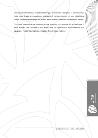 Gestão de Pessoas | MBA – UNA | 104
Uma das características da verdadeira liderança é a renúncia e o sacrifício. Se abandonarmos
nossa noção de ego, se renunciarmos ao impulso de nos convertermos em seres calculistas e
cínicos, conseguiremos nos ligar aos demais. Assim acontece na música, nas empresas, na vida.
Concluindo este capítulo, no momento em que empregos e orçamentos são racionalizados, o
papel do líder, com o suporte da área de RH, deve ser a preservação da qualidade de suas
equipes e a “saúde” dos negócios, em épocas de incerteza e mudança.
 