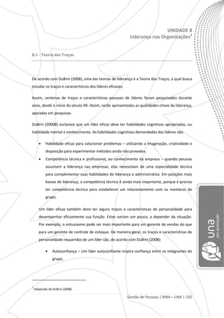 Gestão de Pessoas | MBA – UNA | 105
UNIDADE 8
Liderança nas Organizações3
8.1 - Teoria dos Traços
De acordo com DuBrin (2008), uma das teorias de liderança é a Teoria dos Traços, a qual busca
estudar os traços e características dos líderes eficazes.
Assim, centenas de traços e características pessoais de líderes foram pesquisados durante
anos, desde o início do século XX. Assim, serão apresentadas as qualidades-chave da liderança,
apoiadas em pesquisas.
DuBrin (20008) esclarece que um líder eficaz deve ter habilidades cognitivas apropriadas, ou
habilidade mental e conhecimento. As habilidades cognitivas demandadas dos líderes são:
Habilidade eficaz para solucionar problemas – utilizando a imaginação, criatividade e
disposição para experimentar métodos ainda não provados.
Competência técnica e profissional, ou conhecimento da empresa – quando pessoas
assumem a liderança nas empresas, elas necessitam de uma especialidade técnica
para complementar suas habilidades de liderança e administrativa. Em posições mais
baixas de liderança, a competência técnica é ainda mais importante, porque é preciso
ter competência técnica para estabelecer um relacionamento com os membros do
grupo.
Um líder eficaz também deve ter alguns traços e características de personalidade para
desempenhar eficazmente sua função. Estes variam um pouco, a depender da situação.
Por exemplo, o entusiasmo pode ser mais importante para um gerente de vendas do que
para um gerente de controle de estoque. De maneira geral, os traços e características de
personalidade requeridos de um líder são, de acordo com DuBrin (2008):
Autoconfiança – Um líder autoconfiante inspira confiança entre os integrantes do
grupo.
3
Adaptado de DuBrin (2008).
 