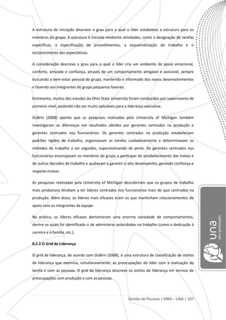 Gestão de Pessoas | MBA – UNA | 107
A estrutura de iniciação descreve o grau para o qual o líder estabelece a estrutura para os
membros do grupo. A estrutura é iniciada mediante atividades, como a designação de tarefas
específicas, a especificação de procedimentos, a esquematização do trabalho e o
esclarecimento das expectativas.
A consideração descreve o grau para o qual o líder cria um ambiente de apoio emocional,
conforto, amizade e confiança, através de um comportamento amigável e acessível, sempre
buscando o bem-estar pessoal do grupo, mantendo-o informado dos novos desenvolvimentos
e fazendo aos integrantes do grupo pequenos favores.
Entretanto, muitos dos estudos da Ohio State University foram conduzidos por supervisores de
primeiro nível, podendo não ser muito aplicáveis para a liderança executiva.
DuBrin (2008) aponta que as pesquisas realizadas pela University of Michigan também
investigaram as diferenças em resultados obtidos por gerentes centrados na produção e
gerentes centrados nos funcionários. Os gerentes centrados na produção estabeleciam
padrões rígidos de trabalho, organizavam as tarefas cuidadosamente e determinavam os
métodos de trabalho a ser seguidos, supervisionando de perto. Os gerentes centrados nos
funcionários encorajavam os membros do grupo a participar do estabelecimento das metas e
de outras decisões de trabalho e ajudavam a garantir o alto desempenho, gerando confiança e
respeito mútuo.
As pesquisas realizadas pela University of Michigan descobriram que os grupos de trabalho
mais produtivos tendiam a ter líderes centrados nos funcionários mais do que centrados na
produção. Além disso, os líderes mais eficazes eram os que mantinham relacionamentos de
apoio com os integrantes da equipe.
Na prática, os líderes eficazes demonstram uma enorme variedade de comportamentos,
dentre os quais foi identificado o de administrar polaridades no trabalho (como a dedicação à
carreira e à família, etc.).
8.2.2 O Grid de Liderança
O grid de liderança, de acordo com DuBrin (2008), é uma estrutura de classificação de estilos
de liderança que examina, simultaneamente, as preocupações do líder com a realização da
tarefa e com as pessoas. O grid de liderança descreve os estilos de liderança em termos de
preocupações com produção e com as pessoas.
 