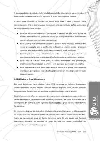 Gestão de Pessoas | MBA – UNA | 108
A preocupação com a produção inclui resultados, conclusão, desempenho, lucros e missão. A
preocupação com as pessoas inclui os membros do grupo e os colegas de trabalho.
A partir deste raciocínio, de acordo com Santos et al. (2007), Blake e Mouton (1985)
desenvolveram o Grid de Liderança, que consiste em uma representação gráfica destes tipos
de comportamentos, onde existem:
Estilo de Autoridade-Obediência: corresponde às pessoas que têm maior ênfase na
tarefa e menor ênfase nas pessoas. Os líderes que se enquadram neste estilo centram
suas atenções para os resultados organizacionais;
Estilo Country Club: corresponde aos líderes que dão maior ênfase às pessoas e têm
menor preocupação com as tarefas. Eles enfatizam as relações sociais e procuram
assegurar que as necessidades sociais das pessoas estão sendo satisfeitas;
Estilo Empobrecido: neste estilo de liderança estão as pessoas que apresentam baixos
níveis de orientação para pessoas e para tarefas, tornando-se indiferentes e apáticos;
Estilo Meio de Estrada: neste estilo, os líderes demonstram uma preocupação
intermediária relacionada com as tarefas e com as pessoas que realizam tais tarefas;
Estilo de Administração de Times: neste estilo de liderança, há grande ênfase nas duas
orientações, para pessoas e para tarefas, promovendo um elevado grau de interação
dos participantes.
8.2.3 O Modelo de Troca Líder-Membro
Esta teoria de liderança, de acordo com DuBrin (2008), reconhece que os líderes desenvolvem
um relacionamento único de trabalho com cada membro do grupo. Assim, um líder pode ser
compreensivo e clemente com um membro e sem sentimentos em relação a outro.
Cada relacionamento difere em qualidade. Um segmento de empregados, o grupo de dentro,
recebe recompensas, responsabilidades e confiança adicionais, em troca de sua lealdade e
desempenho. Em contraste, outro segmento de empregados, o grupo de fora, é tratado mais
formalmente.
Os integrantes do grupo de dentro têm atitudes e valores semelhantes aos do líder, enquanto
os do grupo de fora têm menos pontos em comum com o líder e operam desligados dele.
Assim, os membros do grupo de dentro tornam-se parte de uma equipe que funciona
suavemente, enquanto os membros do grupo de fora têm menor possibilidade de
experimentar um bom trabalho em equipe.
 