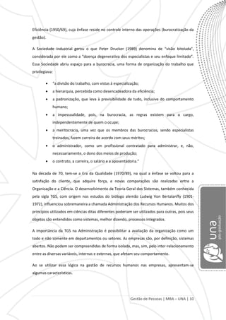Gestão de Pessoas | MBA – UNA | 10
Eficiência (1950/69), cuja ênfase reside no controle interno das operações (burocratização da
gestão).
A Sociedade Industrial gerou o que Peter Drucker (1989) denomina de “visão bitolada”,
considerada por ele como a “doença degenerativa dos especialistas e seu enfoque limitado”.
Essa Sociedade abriu espaço para a burocracia, uma forma de organização do trabalho que
privilegiava:
“a divisão do trabalho, com vistas à especialização;
a hierarquia, percebida como desencadeadora da eficiência;
a padronização, que leva à previsibilidade de tudo, inclusive do comportamento
humano;
a impessoalidade, pois, na burocracia, as regras existem para o cargo,
independentemente de quem o ocupe;
a meritocracia, uma vez que os membros das burocracias, sendo especialistas
treinados, fazem carreira de acordo com seus méritos;
o administrador, como um profissional contratado para administrar, e, não,
necessariamente, o dono dos meios de produção;
o contrato, a carreira, o salário e a aposentadoria.”
Na década de 70, tem-se a Era da Qualidade (1970/89), na qual a ênfase se voltou para a
satisfação do cliente, que adquire força, e novas comparações são realizadas entre a
Organização e a Ciência. O desenvolvimento da Teoria Geral dos Sistemas, também conhecida
pela sigla TGS, com origem nos estudos do biólogo alemão Ludwig Von Bertalanffy (1901-
1972), influenciou sobremaneira a chamada Administração dos Recursos Humanos. Muitos dos
princípios utilizados em ciências ditas diferentes poderiam ser utilizados para outras, pois seus
objetos são entendidos como sistemas, melhor dizendo, processos integrados.
A importância da TGS na Administração é possibilitar a avaliação da organização como um
todo e não somente em departamentos ou setores. As empresas são, por definição, sistemas
abertos. Não podem ser compreendidas de forma isolada, mas, sim, pelo inter-relacionamento
entre as diversas variáveis, internas e externas, que afetam seu comportamento.
Ao se utilizar essa lógica na gestão de recursos humanos nas empresas, apresentam-se
algumas características.
 