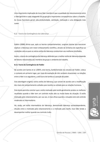 Gestão de Pessoas | MBA – UNA | 109
Uma importante implicação da troca líder-membro é que a qualidade de relacionamento entre
o líder/gerente e cada integrante do grupo gera importantes consequências sobre o trabalho.
As trocas favoráveis geram alta produtividade, satisfação, motivação e uma delegação mais
suave.
8.3 - Teoria da Contingência da Liderança
DuBrin (2008) afirma que, após as teorias comportamentais, surgiram teorias que buscaram
explicar a liderança com maior embasamento científico, através da tentativa de especificar as
condições sob as quais os vários estilos de liderança conduziriam aos melhores resultados.
Assim, a teoria da contingência da liderança defende que o melhor estilo de liderança depende
de fatores relacionados aos membros do grupo e ambiente de trabalho.
8.3.1 Teoria da Contingência de Fiedler
De acordo com Santos et al. (2007), esta teoria, fundamentada nos estudos de Fiedler, coloca
o contexto em primeiro lugar, por meio da avaliação de três variáveis situacionais: as relações
entre o líder e os seguidores, a estrutura de tarefas e a posição de poder.
Esta abordagem originou vários estilos de liderança, que variam de acordo com a modificação
dos níveis de comportamento voltados para tarefas ou voltado para as relações humanas.
Esta teoria permitiu concluir que o estilo motivado pela tarefa geralmente produz os melhores
resultados quando o líder tem um controle muito alto ou muito baixo da situação. O estilo
motivado pelo relacionamento, por usa vez, é mais eficaz quando a situação está sob controle
moderado ou intermediário.
Há, ainda, um estilo intermediário de liderança, denominado liderança socioindependente,
situado entre o motivado pelo relacionamento e o motivado pela tarefa. Esse líder tende a
desempenhar melhor quando seu controle é alto.
 