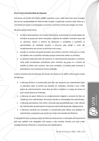 Gestão de Pessoas | MBA – UNA | 110
8.3.2 A Teoria Caminho-Meta da Liderança
Esta teoria, de acordo com DuBrin (2008), especifica o que o líder deve fazer para conseguir
alto moral e produtividade em determinada situação. A expressão caminho-meta refere-se a
uma ênfase em ajudar os empregados a encontrar o caminho correto para atingir uma meta.
São pressupostos desta teoria:
os líderes desempenham uma função motivacional, aumentando as compensações aos
membros do grupo por terem alcançado o objetivo do trabalho. Esclarecer quais são
os caminhos, reduzir o número de obstáculos e armadilhas e aumentar as
oportunidades de satisfação durante o percurso para atingir a meta são
comportamentos que tornam os caminhos mais suaves.
quando os membros do grupo percebem que existem caminhos claros para as metas
de trabalho, eles se sentirão motivados porque conhecerão melhor os caminhos.
as tentativas feitas pelo líder de esclarecer os relacionamentos baseados no caminho-
meta serão consideradas redundantes pelos membros do grupo se o sistema de
trabalho já define este caminho. Sob essas condições, o controle pode aumentar o
desempenho, mas resultará em menor satisfação.
A teoria caminho-meta da liderança, de acordo com Santos et al. (2007), define quatro estilos
de liderança:
a liderança diretiva: é caracterizada pelo líder que apresenta aos subordinados todas
as instruções sobre as tarefas que deverão ser realizadas, incluindo o que o líder
espera de cada funcionário, como deve ser feito o trabalho e o espaço de tempo no
qual a tarefa deverá ser finalizada.
a liderança de apoio: Refere-se ao comportamento amigável e acessível do líder em
relação aos seus subordinados. Ele procura atender as necessidades dos subordinados.
a liderança participativa: Este estilo é marcado pela possibilidade que o líder oferece
aos subordinados de participarem do processo de tomada de decisão organizacional;
a liderança orientada aos resultados: é caracterizada pelos líderes que desafiam os
subordinados a realizarem suas tarefas nos níveis mais elevados de eficiência.
A utilização de cada um desses estilos de liderança deve priorizar a motivação dos funcionários
para que realizem suas obrigações com esmero e boa vontade, fazendo com que o líder
prossiga tentando influenciar o compromisso dos colaboradores.
 