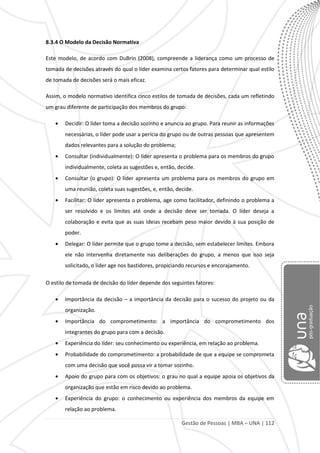 Gestão de Pessoas | MBA – UNA | 112
8.3.4 O Modelo da Decisão Normativa
Este modelo, de acordo com DuBrin (2008), compreende a liderança como um processo de
tomada de decisões através do qual o líder examina certos fatores para determinar qual estilo
de tomada de decisões será o mais eficaz.
Assim, o modelo normativo identifica cinco estilos de tomada de decisões, cada um refletindo
um grau diferente de participação dos membros do grupo:
Decidir: O líder toma a decisão sozinho e anuncia ao grupo. Para reunir as informações
necessárias, o líder pode usar a perícia do grupo ou de outras pessoas que apresentem
dados relevantes para a solução do problema;
Consultar (individualmente): O líder apresenta o problema para os membros do grupo
individualmente, coleta as sugestões e, então, decide.
Consultar (o grupo): O líder apresenta um problema para os membros do grupo em
uma reunião, coleta suas sugestões, e, então, decide.
Facilitar: O líder apresenta o problema, age como facilitador, definindo o problema a
ser resolvido e os limites até onde a decisão deve ser tomada. O líder deseja a
colaboração e evita que as suas ideias recebam peso maior devido à sua posição de
poder.
Delegar: O líder permite que o grupo tome a decisão, sem estabelecer limites. Embora
ele não intervenha diretamente nas deliberações do grupo, a menos que isso seja
solicitado, o líder age nos bastidores, propiciando recursos e encorajamento.
O estilo de tomada de decisão do líder depende dos seguintes fatores:
Importância da decisão – a importância da decisão para o sucesso do projeto ou da
organização.
Importância do comprometimento: a importância do comprometimento dos
integrantes do grupo para com a decisão.
Experiência do líder: seu conhecimento ou experiência, em relação ao problema.
Probabilidade do comprometimento: a probabilidade de que a equipe se comprometa
com uma decisão que você possa vir a tomar sozinho.
Apoio do grupo para com os objetivos: o grau no qual a equipe apoia os objetivos da
organização que estão em risco devido ao problema.
Experiência do grupo: o conhecimento ou experiência dos membros da equipe em
relação ao problema.
 