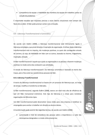 Gestão de Pessoas | MBA – UNA | 113
Competência da equipe: a habilidade dos membros da equipe em trabalhar juntos na
solução de problemas.
É importante ressaltar que respostas precisas a esses fatores situacionais nem sempre são
fáceis de se obter. O líder pode precisar contar com a intuição.
8.4 - Liderança Transformacional e Carismática
De acordo com DuBrin (2008), a liderança transformacional está intimamente ligada à
liderança estratégica, que provê direção e inspiração da organização. A ênfase dada à liderança
transformacional está no impulso, nas mudanças positivas, os quais são conseguidos através
do carisma, ou seja, da habilidade em lidar com os outros, baseada no charme, magnetismo,
inspiração, emoção.
O líder transformacional é aquele que ajuda as organizações e as pessoas a fazerem mudanças
positivas no modo como elas conduzem suas atividades.
O estudo da liderança transformacional e da liderança carismática é baseado na teoria dos
traços, pois o foco está nas características pessoais do líder.
8.4.1 Liderança Transformacional
A teoria da liderança transformacional se baseia em um processo de liderança que, ao longo
do tempo, modifica e transforma os liderados.
O líder transformacional, segundo DuBrin (2008), exerce um nível mais alto de influência do
que um líder transacional (rotineiro). Este tipo de liderança é a chave para revitalizar
organizações de diferentes tipos.
Um líder transformacional pode desenvolver novas visões para uma empresa e mobilizar os
empregados para aceitar e trabalhar em direção ao alcance destas.
A transformação pode ocorrer das seguintes formas, de acordo com DuBrin (2008):
aumentando o nível de consciência das pessoas sobre a importância e o valor das
recompensas designadas e o modo como alcançá-las;
 