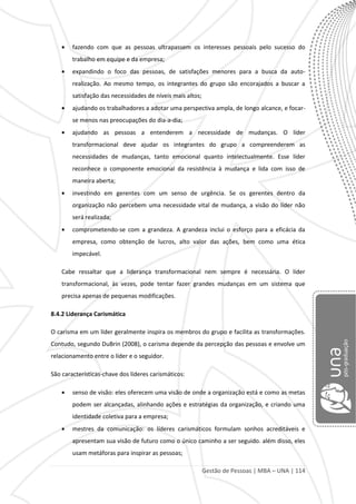 Gestão de Pessoas | MBA – UNA | 114
fazendo com que as pessoas ultrapassem os interesses pessoais pelo sucesso do
trabalho em equipe e da empresa;
expandindo o foco das pessoas, de satisfações menores para a busca da auto-
realização. Ao mesmo tempo, os integrantes do grupo são encorajados a buscar a
satisfação das necessidades de níveis mais altos;
ajudando os trabalhadores a adotar uma perspectiva ampla, de longo alcance, e focar-
se menos nas preocupações do dia-a-dia;
ajudando as pessoas a entenderem a necessidade de mudanças. O líder
transformacional deve ajudar os integrantes do grupo a compreenderem as
necessidades de mudanças, tanto emocional quanto intelectualmente. Esse líder
reconhece o componente emocional da resistência à mudança e lida com isso de
maneira aberta;
investindo em gerentes com um senso de urgência. Se os gerentes dentro da
organização não percebem uma necessidade vital de mudança, a visão do líder não
será realizada;
comprometendo-se com a grandeza. A grandeza inclui o esforço para a eficácia da
empresa, como obtenção de lucros, alto valor das ações, bem como uma ética
impecável.
Cabe ressaltar que a liderança transformacional nem sempre é necessária. O líder
transformacional, às vezes, pode tentar fazer grandes mudanças em um sistema que
precisa apenas de pequenas modificações.
8.4.2 Liderança Carismática
O carisma em um líder geralmente inspira os membros do grupo e facilita as transformações.
Contudo, segundo DuBrin (2008), o carisma depende da percepção das pessoas e envolve um
relacionamento entre o líder e o seguidor.
São características-chave dos líderes carismáticos:
senso de visão: eles oferecem uma visão de onde a organização está e como as metas
podem ser alcançadas, alinhando ações e estratégias da organização, e criando uma
identidade coletiva para a empresa;
mestres da comunicação: os líderes carismáticos formulam sonhos acreditáveis e
apresentam sua visão de futuro como o único caminho a ser seguido. além disso, eles
usam metáforas para inspirar as pessoas;
 