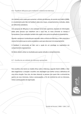 Gestão de Pessoas | MBA – UNA | 116
8.6 - Feedback 360 graus para melhorar a eficácia da Liderança
Um método muito usado para aumentar a eficácia da liderança, de acordo com DuBrin (2008),
é o recebimento pelo líder de feedback sobre seus traços, comportamentos e atitudes, dados
por diferentes avaliadores.
Uma pesquisa de 360 graus é uma avaliação formal dos superiores, baseada em informações
dadas pelas pessoas que trabalham com e para eles, às vezes incluindo os clientes e
fornecedores. Essas avaliações também são usadas como parte da avaliação de desempenho.
Quando a pesquisa é conduzida para aprender sobre a eficácia da liderança, o líder preenche o
mesmo formulário que os outros avaliadores usam para descrever tal comportamento.
O feedback é comunicado ao líder com a ajuda de um psicólogo ou especialista em
comportamento organizacional.
Os líderes devem utilizar os resultados para ajustar atitudes e comportamentos.
8.7 - Escolha de um método de Liderança apropriado
Para escolher uma teoria ou modelo eficaz sobre a liderança, segundo Dubrin (2008), o líder
deve diagnosticar a situação e escolher uma abordagem que melhor corrija a deficiência em
uma certa situação. Para isto, ele deve observar as pessoas com quem lida e entrevistá-las
quanto aos seus interesses, metas e preocupações, a fim de combiná-los com os interesses,
metas e preocupações da organização.
 