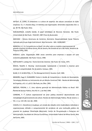 Gestão de Pessoas | MBA – UNA | 117
REFERÊNCIAS
AKTOUF, O. (1994). O simbolismo e a cultura de empresa: dos abusos conceituais às lições
empíricas. In J. F. Chanlat (Org.). O indivíduo nas organizações: dimensões esquecidas (Vol. 2,
pp. 39-79). São Paulo: Atlas.
ALBUQUERQUE, Lindolfo Galvão. O papel estratégico de Recursos Humanos. São Paulo:
Universidade de São Paulo - FEA/USP, 1987 (Tese de doutorado).
AMCHAM – Câmara Americana de Comércio. Seminário: Responsabilidade Social. Palestra
realizada pelo Grupo Anglo Gold Ashanti. Belo Horizonte – MG: 19/09/2007.
BARBOSA, A. C. Q. Competências no Brasil: Um olhar sobre os modelos organizacionais de
grandes empresas de Minas Gerais, Rio de Janeiro, Rio Grande do Sul e São Paulo. Relatório de
Pesquisa CNPq, 2005.
BENDALY, Leslie. Organização 2000: novos caminhos para empresas e equipes em uma
economia globalizada. São Paulo: Futura, 1998.
BERTALANFFY, Ludwig Von. Teoria Geral dos Sistemas. São Paulo: Ed. Vozes, 1975.
BIASCA, Rodolfo E. Resizing: reestruturando, replanejando e recriando a empresa para
conseguir competitividade. Rio de Janeiro: Campus, 1995.
BLAKE, R. R. & MOUTON, J. S. The Managerial Grid III. Houston: Gulf, 1985.
BRANDÃO, Hugo P.; GUIMARÃES Tomás A. Gestão de Competências e Gestão de Desempenho.
Tecnologias Distintas ou Instrumentos de um Mesmo Construto? RAE – Revista de Administração
de Empresas, v.41. n.1. p.8-15. São Paulo, Jan./Mar. 2001.
BRESSER, PEREIRA, L. C. Uma reforma gerencial da Administração Pública no Brasil. RSP:
Revista do Serviço Público, Ano 49, N. 1, Jan-Mar 1998.
CARBONE, P. P. Cultura organizacional do setor público brasileiro: desenvolvendo uma
metodologia de gerenciamento da cultura. Revista de Administração Pública. Rio de Janeiro: v.
34, n. 2, p. 133-144, mar-abr, 2000.
CHAVES, R. C. Resistência à mudança: um estudo das relações entre moderadores individuais e
organizacionais, atitudes e comportamentos de servidores de uma instituição pública em
processo de mudança. Dissertação (Mestrado). Centro de Pós-graduação e Pesquisas em
Administração, Faculdade de Ciências Econômicas, Universidade Federal de Minas Gerais, Belo
Horizonte, 2005.
 