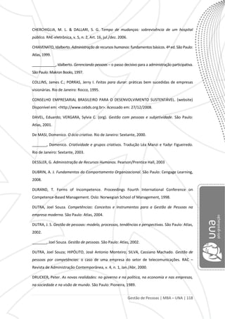 Gestão de Pessoas | MBA – UNA | 118
CHERCHIGLIA, M. L. & DALLARI, S. G. Tempo de mudanças: sobrevivência de um hospital
público. RAE-eletrônica, v. 5, n. 2, Art. 16, jul./dez. 2006.
CHIAVENATO, Idalberto. Administração de recursos humanos: fundamentos básicos. 4ª ed. São Paulo:
Atlas, 1999.
____________, Idalberto. Gerenciando pessoas – o passo decisivo para a administração participativa.
São Paulo: Makron Books, 1997.
COLLINS, James C.; PORRAS, Jerry I. Feitas para durar: práticas bem sucedidas de empresas
visionárias. Rio de Janeiro: Rocco, 1995.
CONSELHO EMPRESARIAL BRASILEIRO PARA O DESENVOLVIMENTO SUSTENTÁVEL. (website)
Disponível em: <http://www.cebds.org.br>. Acessado em: 27/12/2008.
DAVEL, Eduardo; VERGARA, Sylvia C. (org). Gestão com pessoas e subjetividade. São Paulo:
Atlas, 2001.
De MASI, Domenico. O ócio criativo. Rio de Janeiro: Sextante, 2000.
_______, Domenico. Criatividade e grupos criativos. Tradução Léa Manzi e Yadyr Figueiredo.
Rio de Janeiro: Sextante, 2003.
DESSLER, G. Administração de Recursos Humanos. Pearson/Prentice Hall, 2003
DUBRIN, A. J. Fundamentos do Comportamento Organizacional. São Paulo: Cengage Learning,
2008.
DURAND, T. Forms of Incompetence. Proceedings Fourth International Conference on
Competence-Based Management. Oslo: Norwegian School of Management, 1998.
DUTRA, Joel Souza. Competências: Conceitos e Instrumentos para a Gestão de Pessoas na
empresa moderna. São Paulo: Atlas, 2004.
DUTRA, J. S. Gestão de pessoas: modelo, processos, tendências e perspectivas. São Paulo: Atlas,
2002.
_______, Joel Souza. Gestão de pessoas. São Paulo: Atlas, 2002.
DUTRA, Joel Souza; HIPÓLITO, José Antonio Monteiro; SILVA, Cassiano Machado. Gestão de
pessoas por competências: o caso de uma empresa do setor de telecomunicações. RAC –
Revista de Administração Contemporânea, v. 4, n. 1, Jan./Abr, 2000.
DRUCKER, Peter. As novas realidades: no governo e na política, na economia e nas empresas,
na sociedade e na visão de mundo. São Paulo: Pioneira, 1989.
 