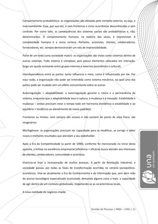 Gestão de Pessoas | MBA – UNA | 11
Comportamento probabilístico: as organizações são afetadas pelo contexto externo, ou seja, o
macroambiente. Esse, por sua vez, é sem fronteiras e inclui ocorrências desconhecidas e sem
controle. Por outro lado, as consequências dos sistemas sociais são probabilísticas e, não,
determinantes. O comportamento humano, na maioria das vezes, é imprevisível. A
complexidade humana é a única certeza. Portanto, acionistas, clientes, colaboradores,
fornecedores, etc. sempre demonstraram um viés de imprevisibilidade.
Parte de um todo (uma sociedade maior): as organizações são vistas como sistemas dentro de
outros sistemas. Todo sistema é complexo, pois possui elementos colocados em interação.
Exige um ajuste constante entre grupos internos e externos (econômico e cultural).
Interdependência entre as partes: tanto influencia o meio, como é influenciada por ele. Por
essa razão, a organização não pode ser entendida como sistema mecânico, no qual uma das
partes pode ser mudada sem um efeito concomitante sobre as outras.
Autorregulação + adaptabilidade: a autorregulação garante a rotina e a permanência do
sistema, enquanto que a adaptabilidade leva à ruptura, à mudança e à inovação. Estabilidade e
mudança – ambas precisam estar o tempo todo em harmonia (tendência à estabilidade e ao
equilíbrio + tendência ao atendimento de novos padrões).
Fronteiras ou limites: nem sempre são visíveis e não existem do ponto de vista físico; são
imaginários.
Morfogênese: as organizações precisam ter capacidade para se modificar, se corrigir e obter
novos e melhores resultados que atendam a seu stakeholder.
Após a Era da Competitividade (a partir de 1990), conforme foi mencionado no início desta
apostila, a ênfase na excelência empresarial (eficiência + eficácia) busca atender aos interesses
de clientes, colaboradores, comunidade e acionistas.
Vivencia-se hoje a incorporação de muitos avanços. A partir da Revolução Industrial, a
sociedade passou por todas as fases de transformação ocorridas no cenário sociopolítico-
econômico. Vive-se atualmente a Era do Conhecimento e da Informação que, sem abrir mão
do acervo tecnológico especializado acumulado, demanda alguma coisa a mais: a capacidade
de agir dentro de um contexto globalizado, respeitando-se as características locais.
A nova realidade de negócios impõe:
 